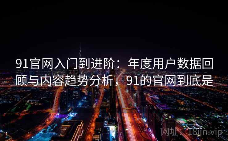 91官网入门到进阶：年度用户数据回顾与内容趋势分析，91的官网到底是