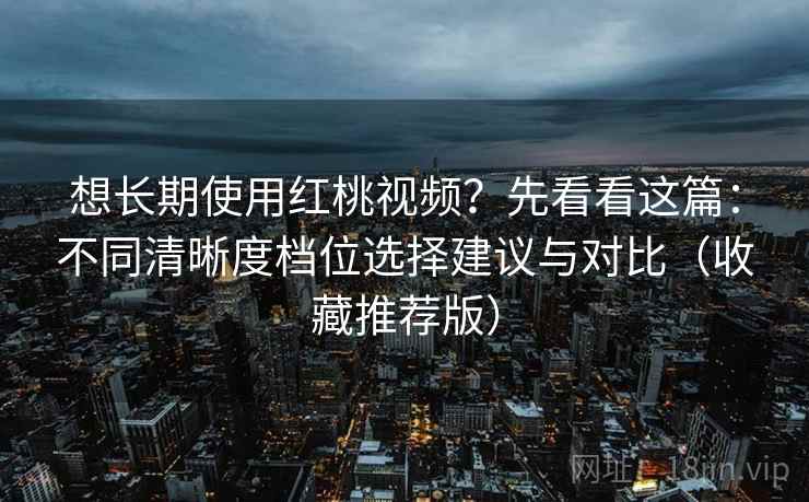 想长期使用红桃视频？先看看这篇：不同清晰度档位选择建议与对比（收藏推荐版）