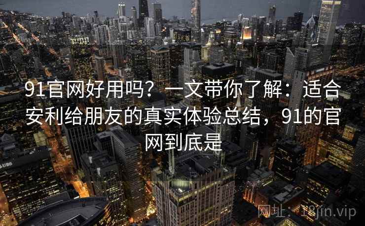 91官网好用吗？一文带你了解：适合安利给朋友的真实体验总结，91的官网到底是