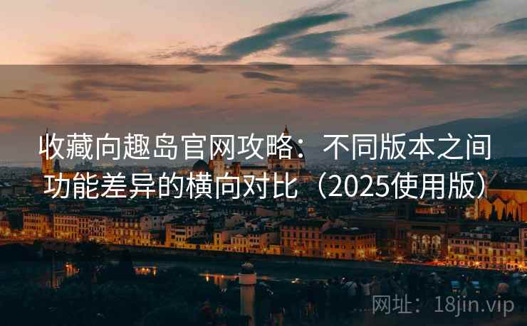 收藏向趣岛官网攻略：不同版本之间功能差异的横向对比（2025使用版）