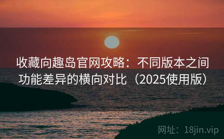 收藏向趣岛官网攻略：不同版本之间功能差异的横向对比（2025使用版）