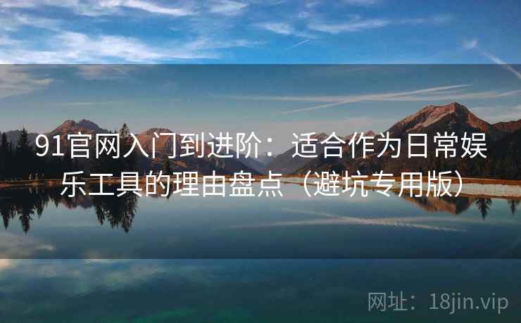 91官网入门到进阶：适合作为日常娱乐工具的理由盘点（避坑专用版）