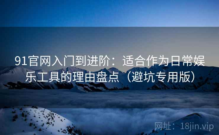 91官网入门到进阶：适合作为日常娱乐工具的理由盘点（避坑专用版）