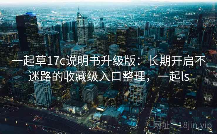 一起草17c说明书升级版：长期开启不迷路的收藏级入口整理，一起ls