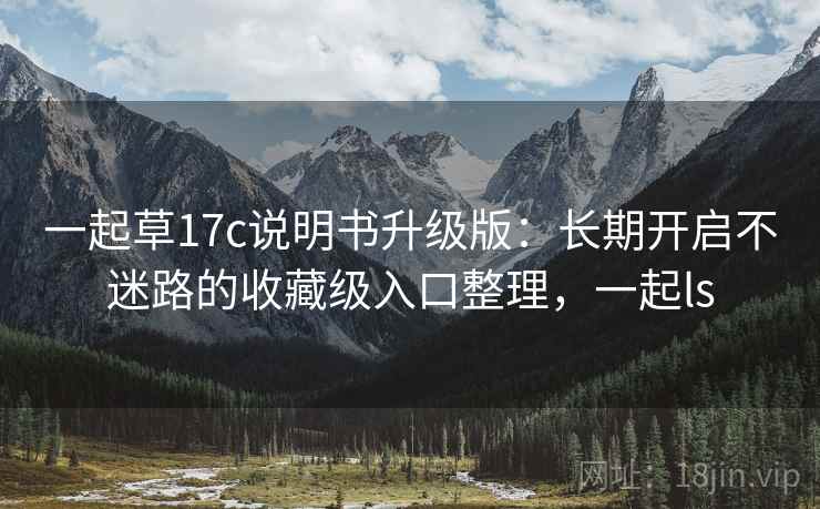 一起草17c说明书升级版：长期开启不迷路的收藏级入口整理，一起ls