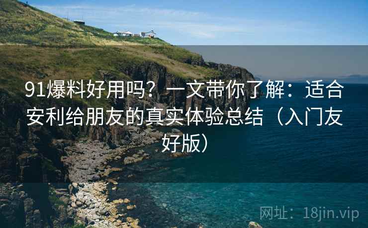 91爆料好用吗？一文带你了解：适合安利给朋友的真实体验总结（入门友好版）